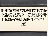 湖南铁路科技职业技术学院招生编码多少，隶属哪个部门(湖南铁科院招生代码归属)