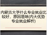 内蒙古大学什么专业就业比较好，原因是啥(内大优势专业就业解析)