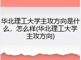 华北理工大学主攻方向是什么，怎么样(华北理工大学主攻方向)