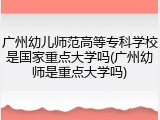 广州幼儿师范高等专科学校是国家重点大学吗(广州幼师是重点大学吗)