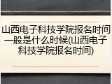 山西电子科技学院报名时间一般是什么时候(山西电子科技学院报名时间)