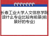 长春工业大学人文信息学院读什么专业比较有前景(前景好的专业)