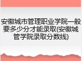 安徽城市管理职业学院一般要多少分才能录取(安徽城管学院录取分数线)