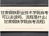 甘肃钢铁职业技术学院自考可以去读吗，流程是什么(甘肃钢铁学院自考流程)