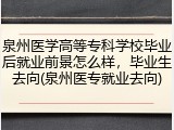泉州医学高等专科学校毕业后就业前景怎么样，毕业生去向(泉州医专就业去向)