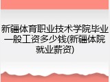 新疆体育职业技术学院毕业一般工资多少钱(新疆体院就业薪资)