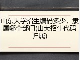 山东大学招生编码多少，隶属哪个部门(山大招生代码归属)