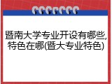 暨南大学专业开设有哪些,特色在哪(暨大专业特色)