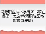 河源职业技术学院图书馆在哪里，怎么样(河职院图书馆位置评价)