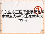 广东生态工程职业学院是国家重点大学吗(国家重点大学吗)