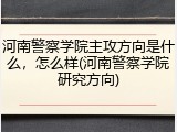 河南警察学院主攻方向是什么，怎么样(河南警察学院研究方向)