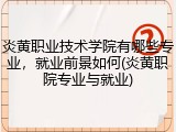 炎黄职业技术学院有哪些专业，就业前景如何(炎黄职院专业与就业)