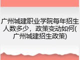 广州城建职业学院每年招生人数多少，政策变动如何(广州城建招生政策)