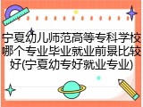 宁夏幼儿师范高等专科学校哪个专业毕业就业前景比较好(宁夏幼专好就业专业)