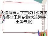 大连海事大学主攻什么方向有哪些王牌专业(大连海事王牌专业)