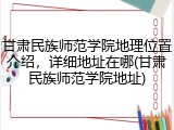 甘肃民族师范学院地理位置介绍，详细地址在哪(甘肃民族师范学院地址)
