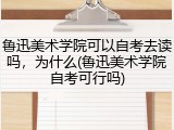 鲁迅美术学院可以自考去读吗，为什么(鲁迅美术学院自考可行吗)