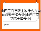 山西工商学院主攻什么方向有哪些王牌专业(山西工商学院王牌专业)