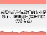咸阳师范学院最好的专业是哪个，详细阐述(咸阳师院优势专业)