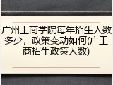 广州工商学院每年招生人数多少，政策变动如何(广工商招生政策人数)