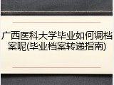 广西医科大学毕业如何调档案呢(毕业档案转递指南)