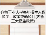 齐鲁工业大学每年招生人数多少，政策变动如何(齐鲁工大招生政策)