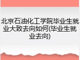 北京石油化工学院毕业生就业大致去向如何(毕业生就业去向)