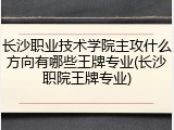 长沙职业技术学院主攻什么方向有哪些王牌专业(长沙职院王牌专业)