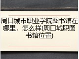 周口城市职业学院图书馆在哪里，怎么样(周口城职图书馆位置)