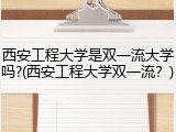 西安工程大学是双一流大学吗?(西安工程大学双一流？)