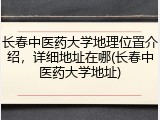 长春中医药大学地理位置介绍，详细地址在哪(长春中医药大学地址)