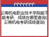 云南机电职业技术学院能不能考研，成绩在哪里查询(云南机电考研成绩查询)