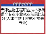 天津生物工程职业技术学院哪个专业毕业就业前景比较好(天津生物工程就业前景专业)