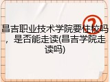 昌吉职业技术学院要住校吗，是否能走读(昌吉学院走读吗)