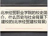 北京经贸职业学院的校史简介，什么历史与社会背景下建校的(北京经贸建校背景)