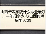 山西传媒学院什么专业最好，一年招多少人(山西传媒招生人数)