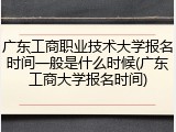 广东工商职业技术大学报名时间一般是什么时候(广东工商大学报名时间)