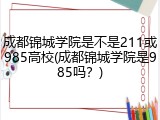 成都锦城学院是不是211或985高校(成都锦城学院是985吗？)