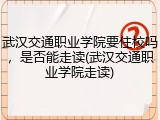 武汉交通职业学院要住校吗，是否能走读(武汉交通职业学院走读)