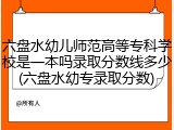 六盘水幼儿师范高等专科学校是一本吗录取分数线多少(六盘水幼专录取分数)