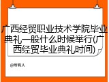 广西经贸职业技术学院毕业典礼一般什么时候举行(广西经贸毕业典礼时间)