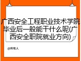 广西安全工程职业技术学院毕业后一般能干什么呢(广西安全职院就业方向)