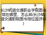 长沙轨道交通职业学院图书馆在哪里，怎么样(长沙轨道交通职院图书馆位置评价)