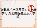 湖北美术学院是国家重点大学吗(湖北美院是重点大学吗)