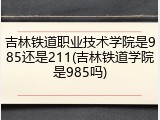 吉林铁道职业技术学院是985还是211(吉林铁道学院是985吗)