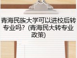 青海民族大学可以进校后转专业吗？(青海民大转专业政策)
