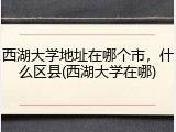 西湖大学地址在哪个市，什么区县(西湖大学在哪)
