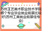 苏州工艺美术职业技术学院哪个专业毕业就业前景比较好(苏州工美就业前景佳专业)