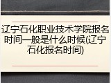辽宁石化职业技术学院报名时间一般是什么时候(辽宁石化报名时间)
