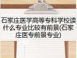 石家庄医学高等专科学校读什么专业比较有前景(石家庄医专前景专业)